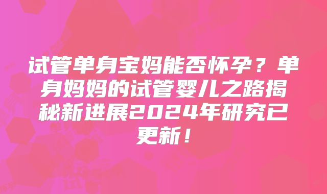 试管单身宝妈能否怀孕？单身妈妈的试管婴儿之路揭秘新进展2024年研究已更新！