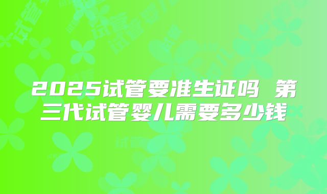 2025试管要准生证吗 第三代试管婴儿需要多少钱