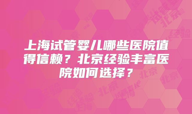 上海试管婴儿哪些医院值得信赖？北京经验丰富医院如何选择？