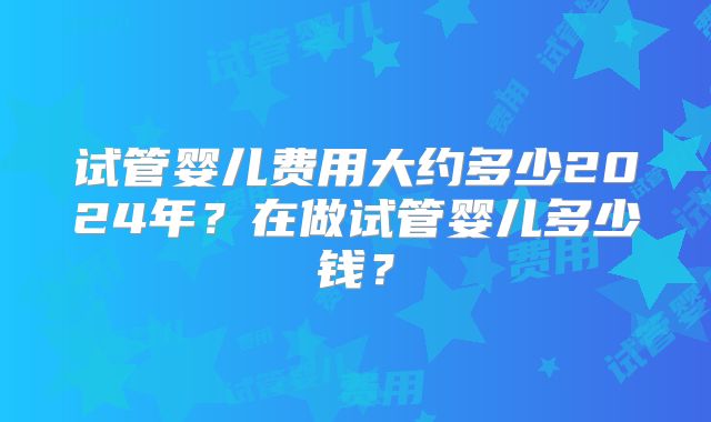 试管婴儿费用大约多少2024年?在做试管婴儿多少钱?