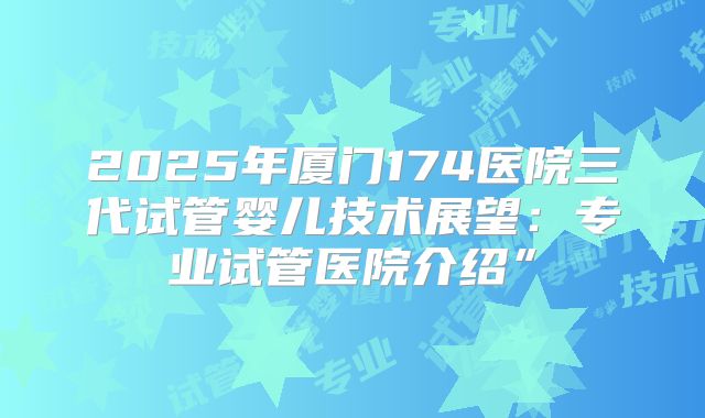 2025年厦门174医院三代试管婴儿技术展望:专业试管医院介绍”