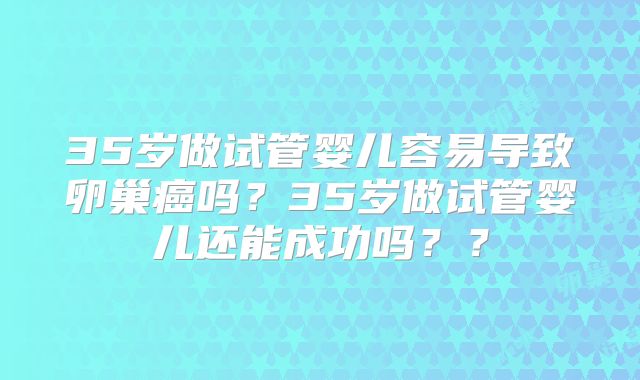 35岁做试管婴儿容易导致卵巢癌吗？35岁做试管婴儿还能成功吗？？