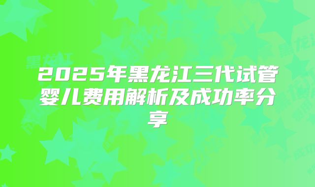 2025年黑龙江三代试管婴儿费用解析及成功率分享