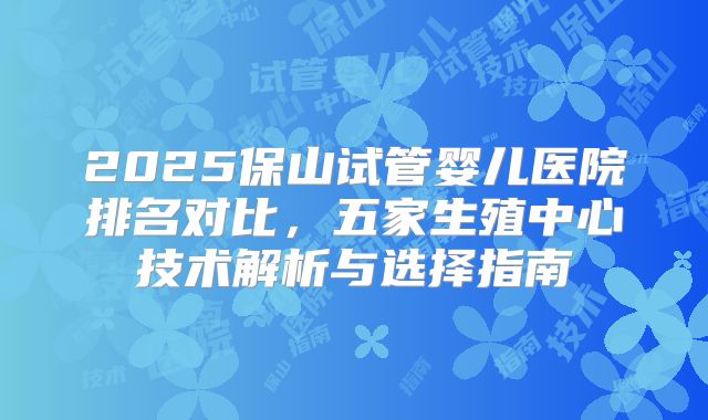 2025保山试管婴儿医院排名对比，五家生殖中心技术解析与选择指南