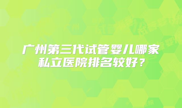 广州第三代试管婴儿哪家私立医院排名较好？