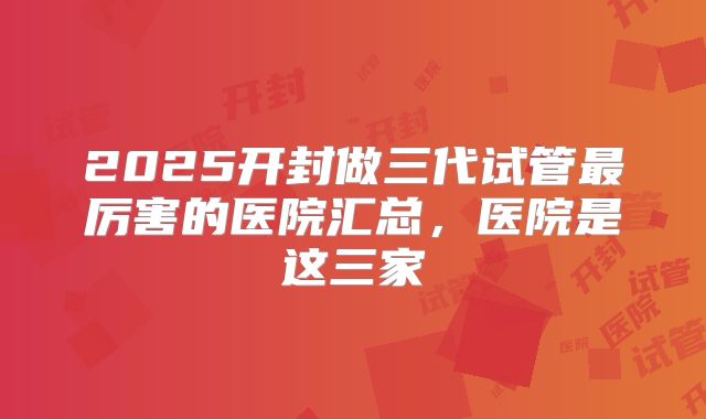 2025开封做三代试管最厉害的医院汇总，医院是这三家