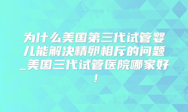 为什么美国第三代试管婴儿能解决精卵相斥的问题_美国三代试管医院哪家好!