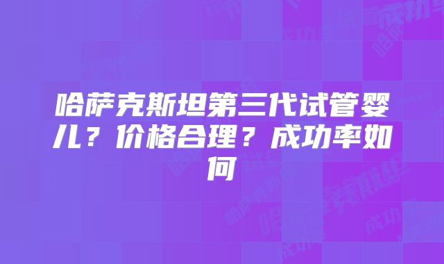 哈萨克斯坦第三代试管婴儿？价格合理？成功率如何