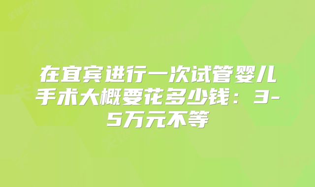 在宜宾进行一次试管婴儿手术大概要花多少钱：3-5万元不等