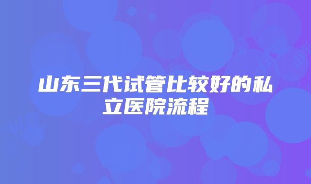 山东三代试管比较好的私立医院流程