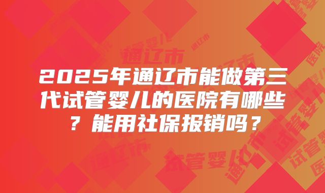 2025年通辽市能做第三代试管婴儿的医院有哪些?能用社保报销吗?