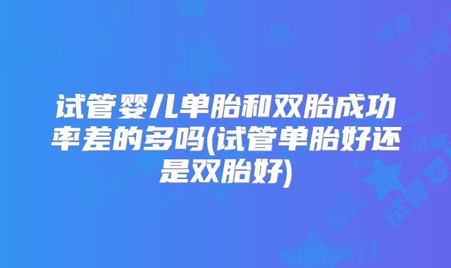 试管婴儿单胎和双胎成功率差的多吗(试管单胎好还是双胎好)