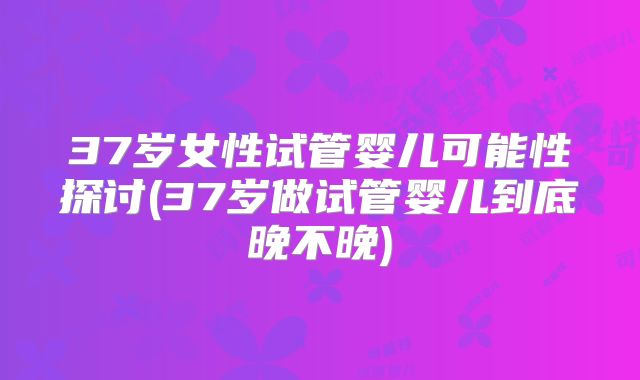 37岁女性试管婴儿可能性探讨(37岁做试管婴儿到底晚不晚)