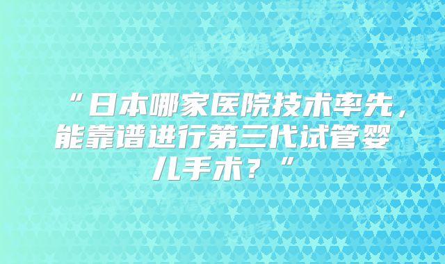 “日本哪家医院技术率先,能靠谱进行第三代试管婴儿手术?”