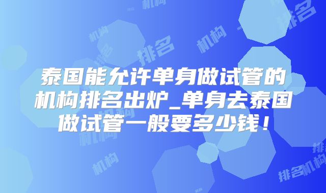 泰国能允许单身做试管的机构排名出炉_单身去泰国做试管一般要多少钱!