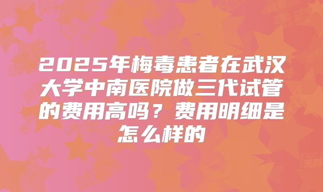2025年梅毒患者在武汉大学中南医院做三代试管的费用高吗？费用明细是怎么样的