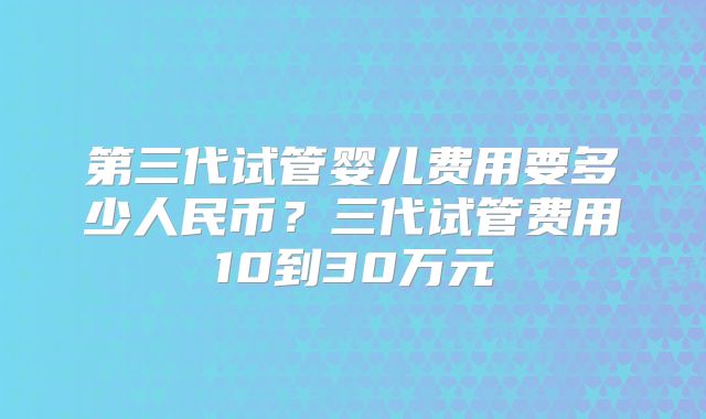 第三代试管婴儿费用要多少人民币？三代试管费用10到30万元
