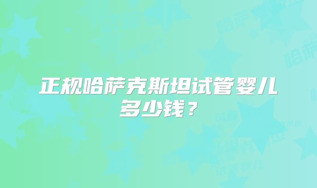 正规哈萨克斯坦试管婴儿多少钱？