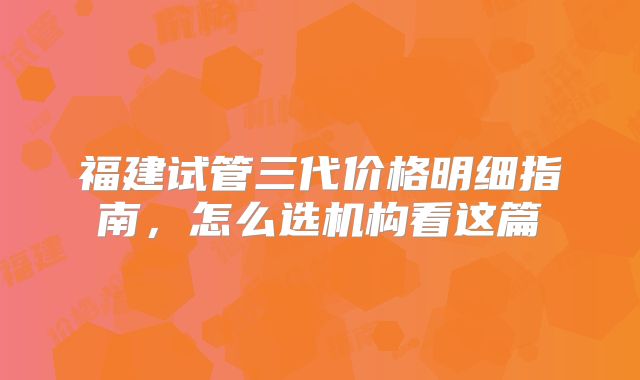 福建试管三代价格明细指南，怎么选机构看这篇
