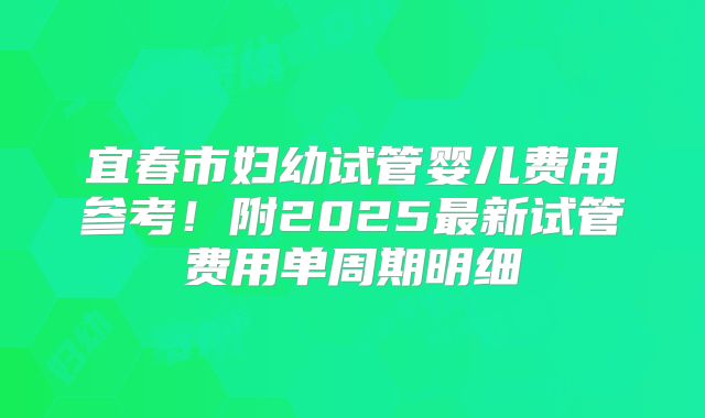 宜春市妇幼试管婴儿费用参考！附2025最新试管费用单周期明细
