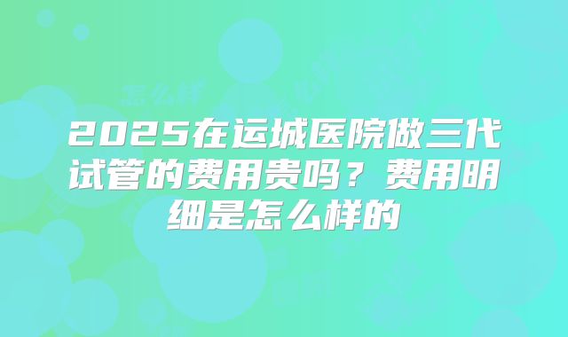 2025在运城医院做三代试管的费用贵吗？费用明细是怎么样的