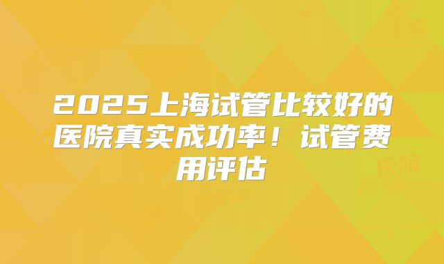 2025上海试管比较好的医院真实成功率！试管费用评估