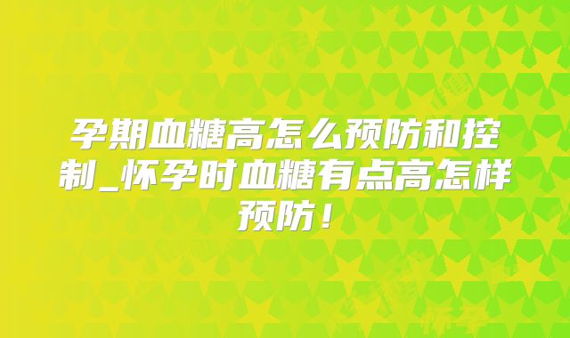 孕期血糖高怎么预防和控制_怀孕时血糖有点高怎样预防!