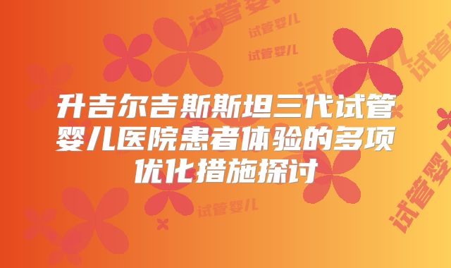 升吉尔吉斯斯坦三代试管婴儿医院患者体验的多项优化措施探讨