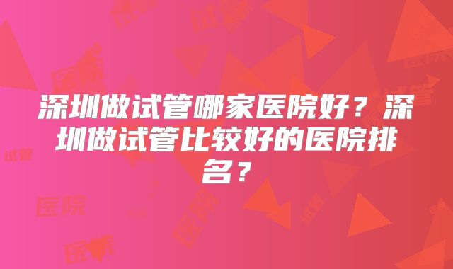 深圳做试管哪家医院好?深圳做试管比较好的医院排名?