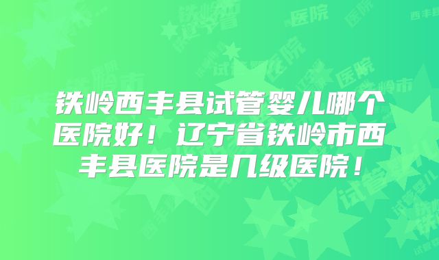 铁岭西丰县试管婴儿哪个医院好！辽宁省铁岭市西丰县医院是几级医院！