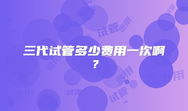 三代试管多少费用一次啊？