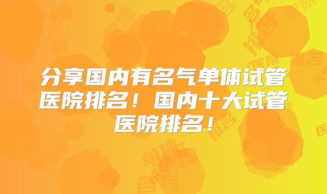分享国内有名气单体试管医院排名！国内十大试管医院排名！