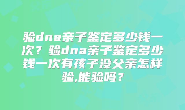 验dna亲子鉴定多少钱一次？验dna亲子鉴定多少钱一次有孩子没父亲怎样验,能验吗？