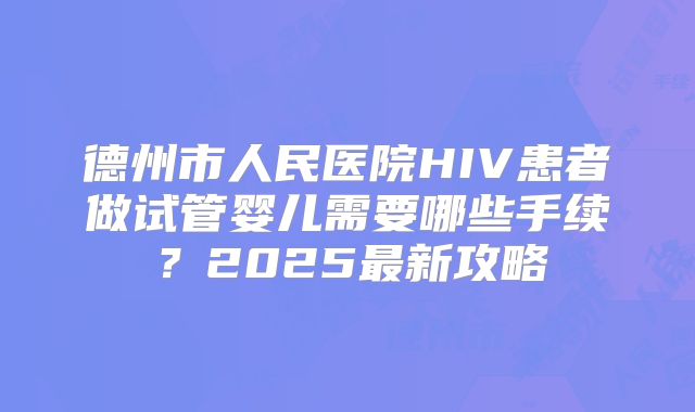 德州市人民医院HIV患者做试管婴儿需要哪些手续？2025最新攻略