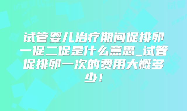 试管婴儿治疗期间促排卵一促二促是什么意思_试管促排卵一次的费用大概多少！