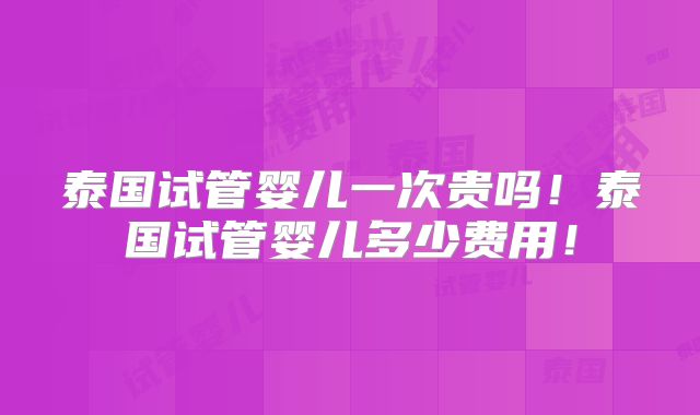 泰国试管婴儿一次贵吗！泰国试管婴儿多少费用！