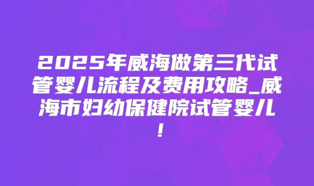 2025年威海做第三代试管婴儿流程及费用攻略_威海市妇幼保健院试管婴儿！