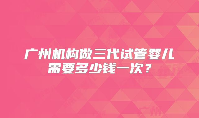 广州机构做三代试管婴儿需要多少钱一次?