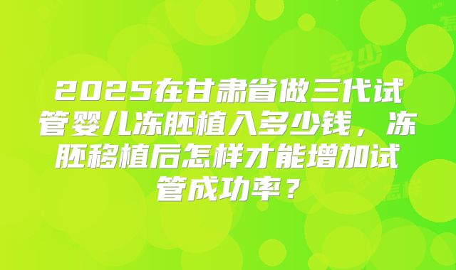 2025在甘肃省做三代试管婴儿冻胚植入多少钱，冻胚移植后怎样才能增加试管成功率？