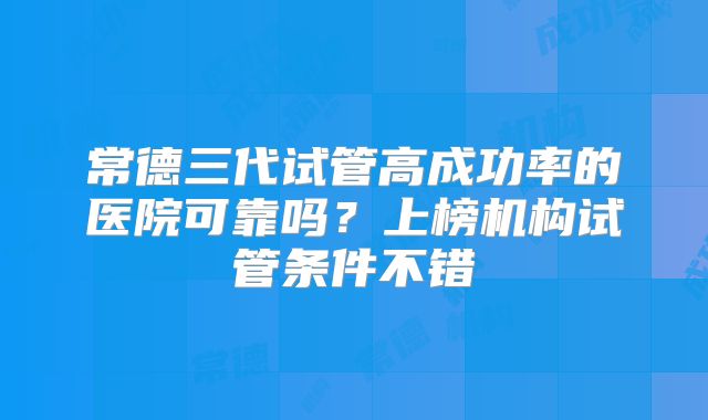 常德三代试管高成功率的医院可靠吗？上榜机构试管条件不错
