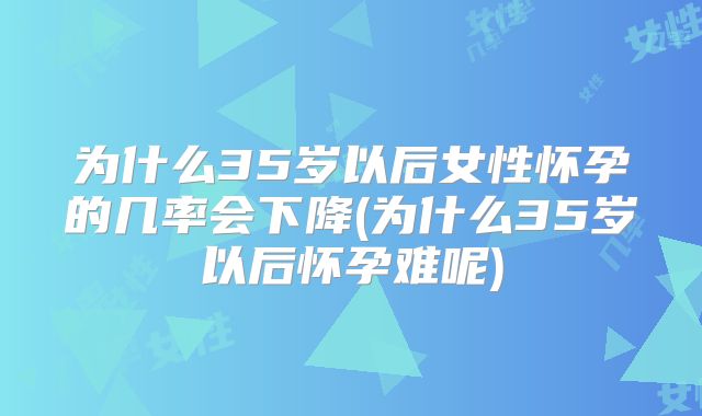 为什么35岁以后女性怀孕的几率会下降(为什么35岁以后怀孕难呢)