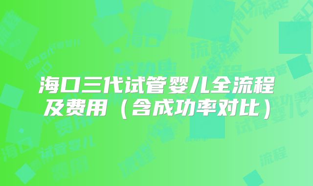 海口三代试管婴儿全流程及费用（含成功率对比）