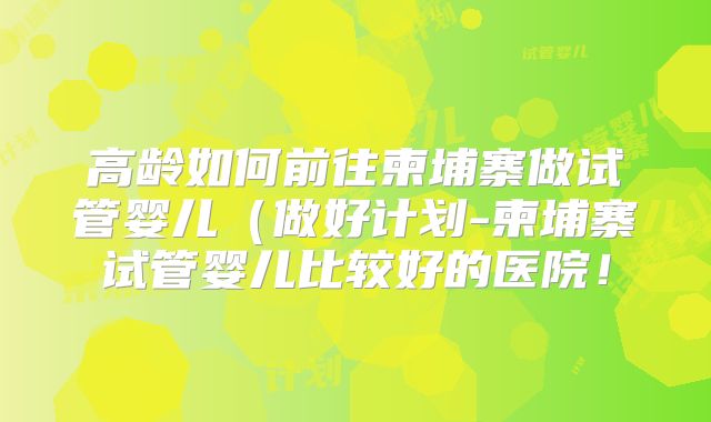 高龄如何前往柬埔寨做试管婴儿(做好计划-柬埔寨试管婴儿比较好的医院!