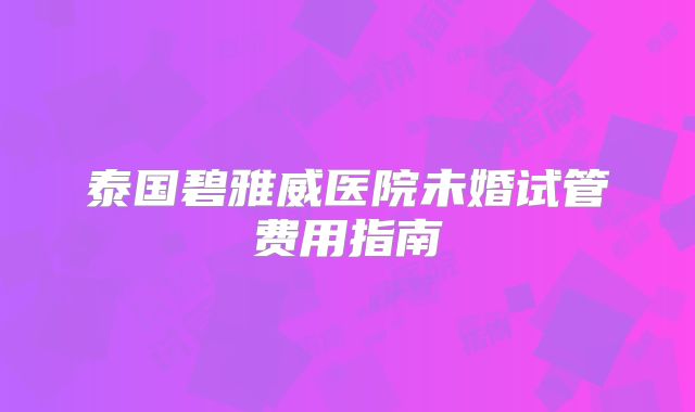 泰国碧雅威医院未婚试管费用指南