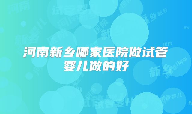 河南新乡哪家医院做试管婴儿做的好