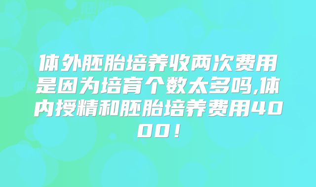 体外胚胎培养收两次费用是因为培育个数太多吗,体内授精和胚胎培养费用4000！