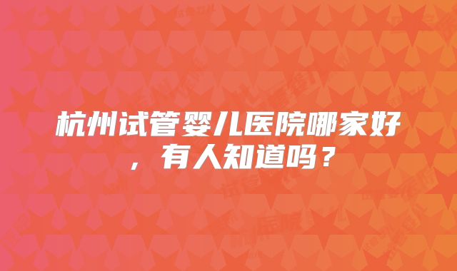 杭州试管婴儿医院哪家好,有人知道吗?