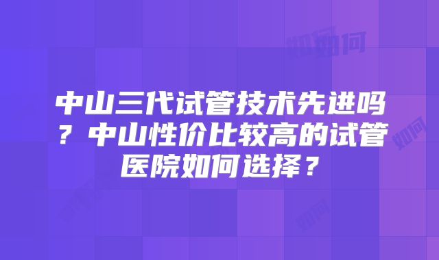 中山三代试管技术先进吗？中山性价比较高的试管医院如何选择？