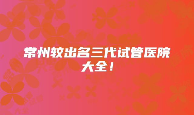 常州较出名三代试管医院大全！