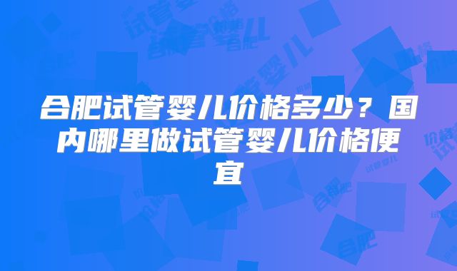 合肥试管婴儿价格多少？国内哪里做试管婴儿价格便宜